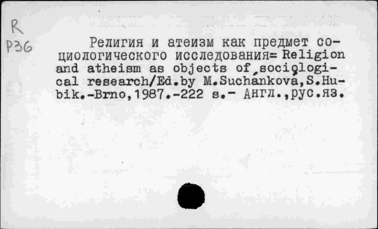 ﻿Религия и атеизм как предмет социологического исследования= Religion and atheism as objects of,sociological research/Ed.by M.Suchankova,S.Hu-bik.-Brno,1987.-222 s.- АНГЛ.,рус.ЯЗ.